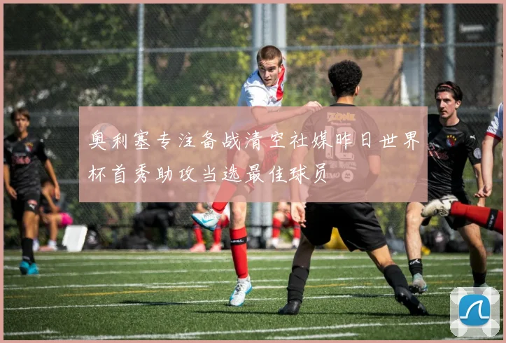 奥利塞专注备战清空社媒昨日世界杯首秀助攻当选最佳球员
