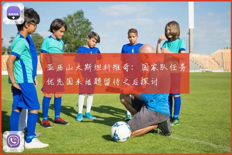 亚历山大斯坦科维奇：国家队任务优先国米话题留待之后探讨