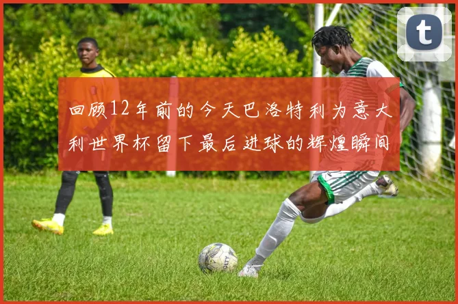 回顾12年前的今天巴洛特利为意大利世界杯留下最后进球的辉煌瞬间