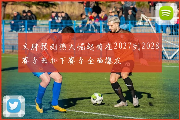 文胖预测热火崛起将在2027到2028赛季而非下赛季全面爆发