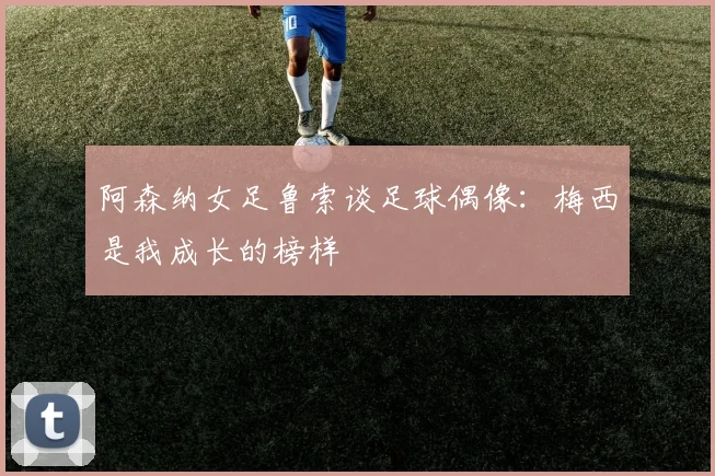 阿森纳女足鲁索谈足球偶像：梅西是我成长的榜样