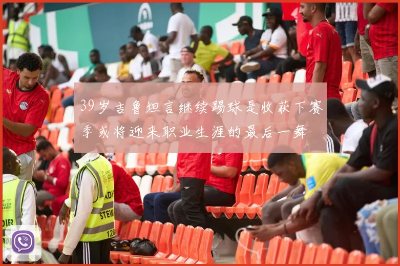 39岁吉鲁坦言继续踢球是收获下赛季或将迎来职业生涯的最后一舞