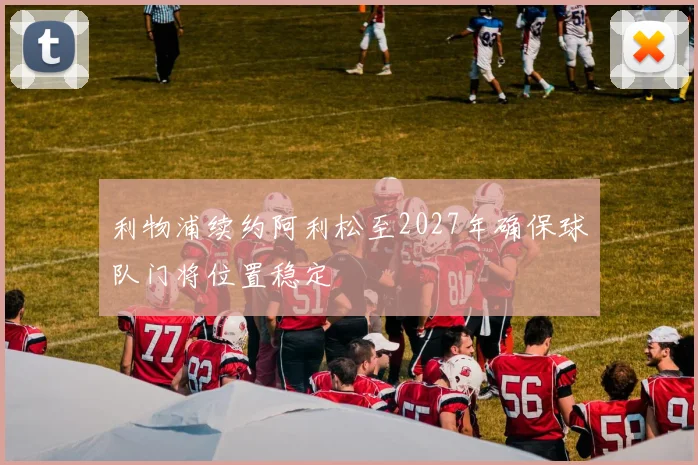 利物浦续约阿利松至2027年确保球队门将位置稳定